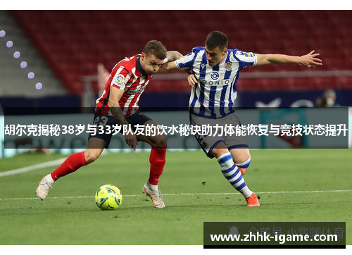 胡尔克揭秘38岁与33岁队友的饮水秘诀助力体能恢复与竞技状态提升