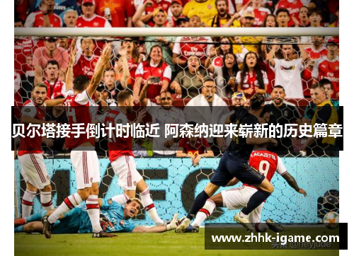 贝尔塔接手倒计时临近 阿森纳迎来崭新的历史篇章