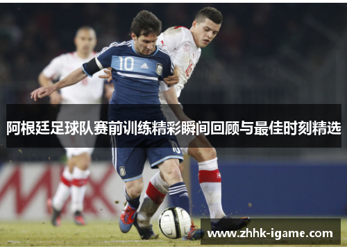阿根廷足球队赛前训练精彩瞬间回顾与最佳时刻精选