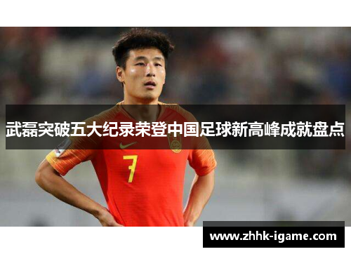 武磊突破五大纪录荣登中国足球新高峰成就盘点