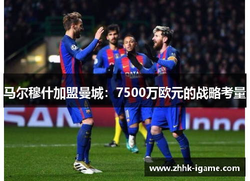 马尔穆什加盟曼城：7500万欧元的战略考量