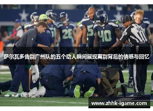 萨尔瓦多告别广州队的五个动人瞬间展现离别背后的情感与回忆