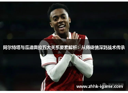 阿尔特塔与瓜迪奥拉五大关系要素解析：从师徒情深到战术传承