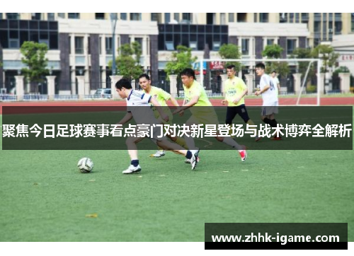 聚焦今日足球赛事看点豪门对决新星登场与战术博弈全解析