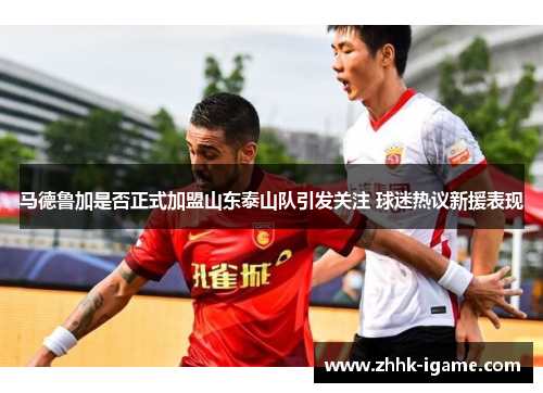马德鲁加是否正式加盟山东泰山队引发关注 球迷热议新援表现