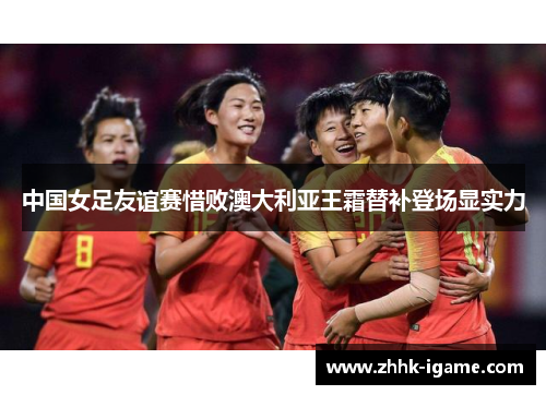 中国女足友谊赛惜败澳大利亚王霜替补登场显实力