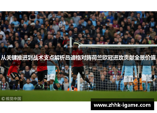 从关键推进到战术支点解析吕迪格对阵荷兰欧冠进攻贡献全景价值